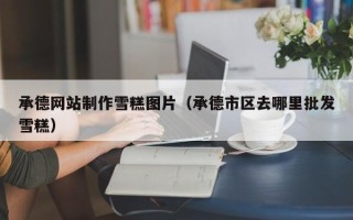 邹平承德网站制作雪糕图片（承德市区去哪里批发雪糕）