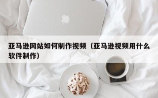 邹平亚马逊网站如何制作视频（亚马逊视频用什么软件制作）